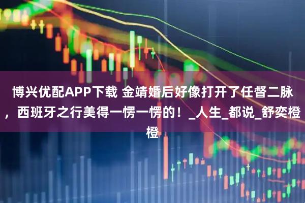 博兴优配APP下载 金靖婚后好像打开了任督二脉，西班牙之行美得一愣一愣的！_人生_都说_舒奕橙