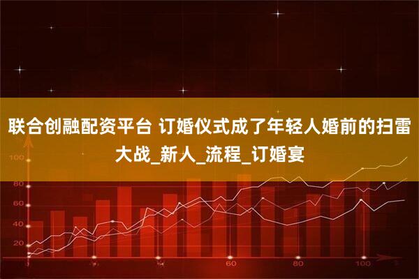 联合创融配资平台 订婚仪式成了年轻人婚前的扫雷大战_新人_流程_订婚宴