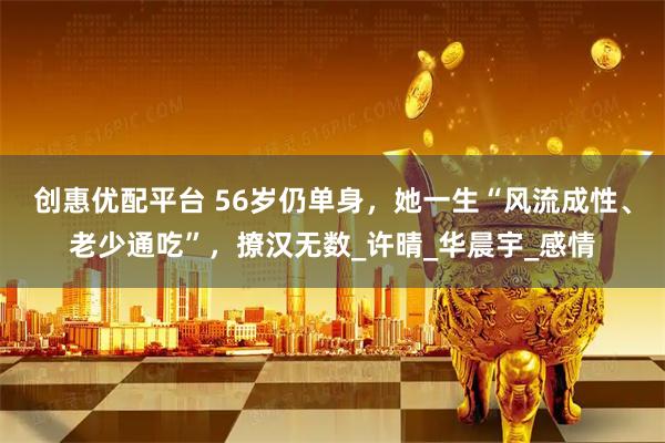 创惠优配平台 56岁仍单身，她一生“风流成性、老少通吃”，撩汉无数_许晴_华晨宇_感情