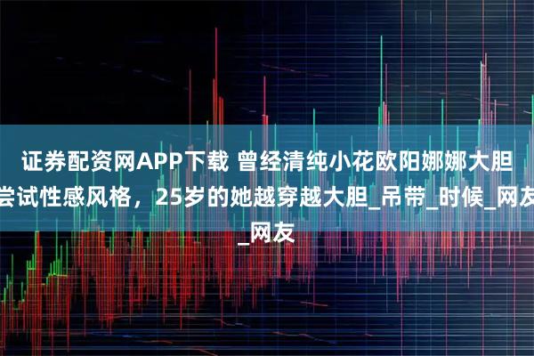 证券配资网APP下载 曾经清纯小花欧阳娜娜大胆尝试性感风格，25岁的她越穿越大胆_吊带_时候_网友