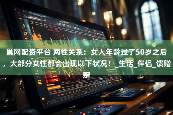 巢网配资平台 两性关系：女人年龄过了50岁之后，大部分女性都会出现以下状况！_生活_伴侣_馈赠