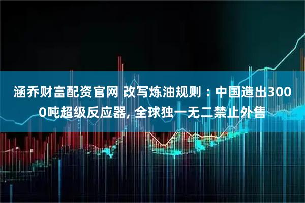 涵乔财富配资官网 改写炼油规则 : 中国造出3000吨超级反应器, 全球独一无二禁止外售