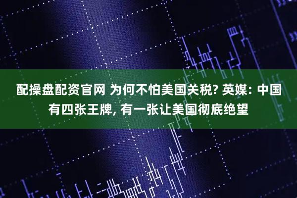 配操盘配资官网 为何不怕美国关税? 英媒: 中国有四张王牌, 有一张让美国彻底绝望