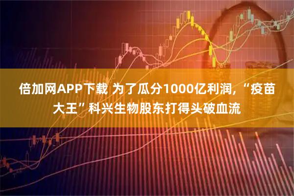 倍加网APP下载 为了瓜分1000亿利润, “疫苗大王”科兴生物股东打得头破血流