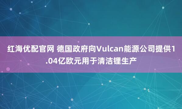 红海优配官网 德国政府向Vulcan能源公司提供1.04亿欧元用于清洁锂生产