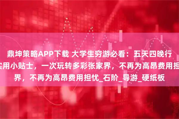 鼎坤策略APP下载 大学生穷游必看:五天四晚行程规划,必去景点与实用小贴士,一次玩转多彩张家界,不再为高昂费用担忧_石阶_导游_硬纸板