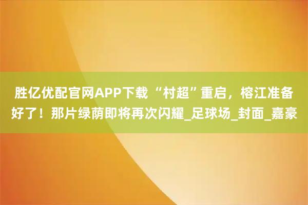 胜亿优配官网APP下载 “村超”重启，榕江准备好了！那片绿荫即将再次闪耀_足球场_封面_嘉豪