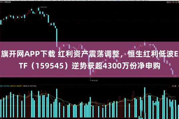 旗开网APP下载 红利资产震荡调整，恒生红利低波ETF（159545）逆势获超4300万份净申购