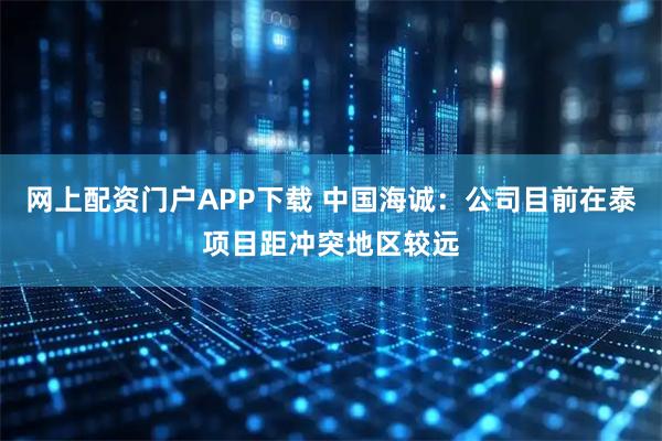 网上配资门户APP下载 中国海诚：公司目前在泰项目距冲突地区较远