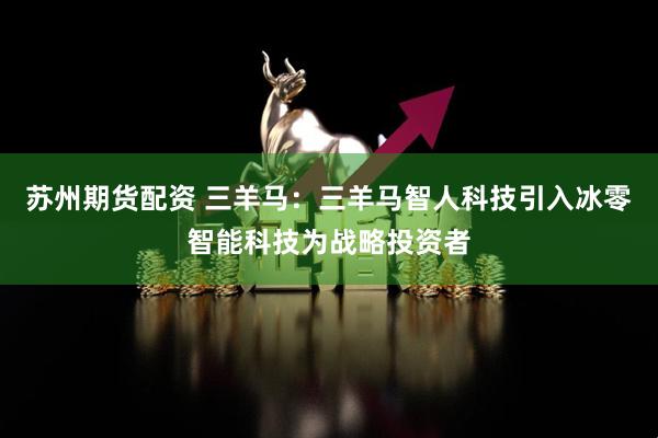 苏州期货配资 三羊马:三羊马智人科技引入冰零智能科技为战略投资者