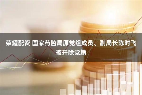 荣耀配资 国家药监局原党组成员、副局长陈时飞被开除党籍