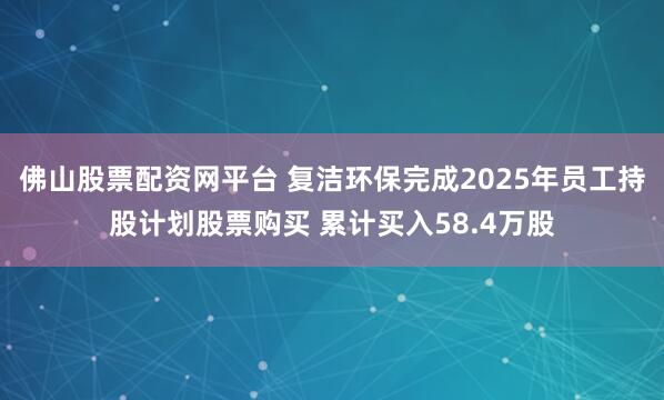 佛山股票配资网平台 复洁环保完成2025年员工持股计划股票购买 累计买入58.4万股