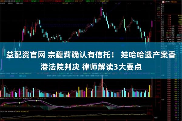 益配资官网 宗馥莉确认有信托! 娃哈哈遗产案香港法院判决 律师解读3大要点