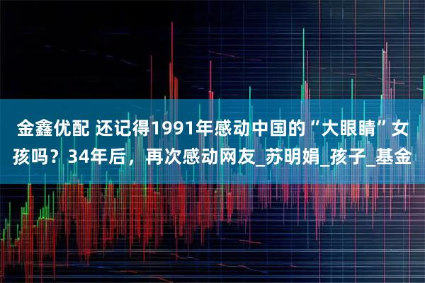 金鑫优配 还记得1991年感动中国的“大眼睛”女孩吗?34年后,再次感动网友_苏明娟_孩子_基金