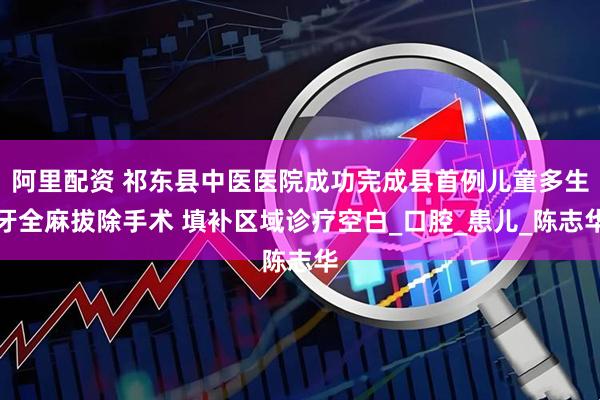 阿里配资 祁东县中医医院成功完成县首例儿童多生牙全麻拔除手术 填补区域诊疗空白_口腔_患儿_陈志华