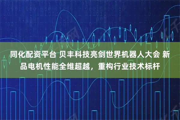 同化配资平台 贝丰科技亮剑世界机器人大会 新品电机性能全维超越，重构行业技术标杆