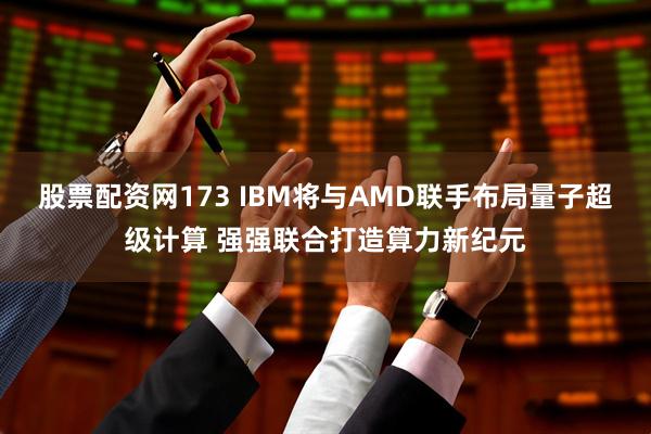 股票配资网173 IBM将与AMD联手布局量子超级计算 强强联合打造算力新纪元