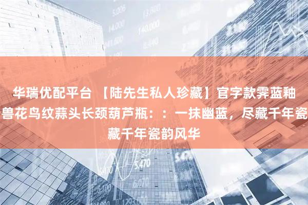 华瑞优配平台 【陆先生私人珍藏】官字款霁蓝釉堆塑瑞兽花鸟纹蒜头长颈葫芦瓶::一抹幽蓝,尽藏千年瓷韵风华