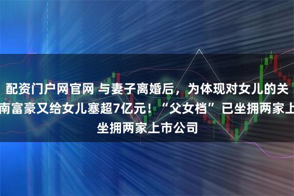 配资门户网官网 与妻子离婚后,为体现对女儿的关爱,湖南富豪又给女儿塞超7亿元!“父女档” 已坐拥两家上市公司