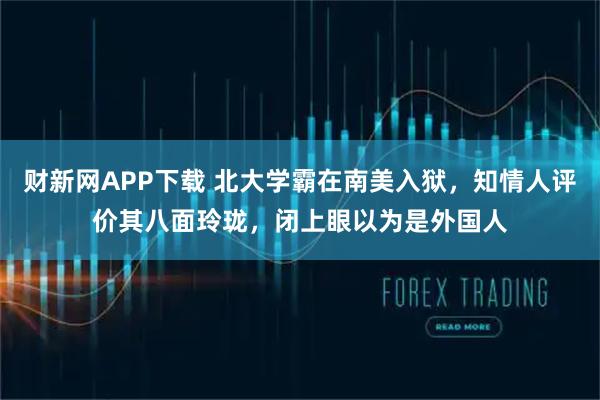 财新网APP下载 北大学霸在南美入狱,知情人评价其八面玲珑,闭上眼以为是外国人