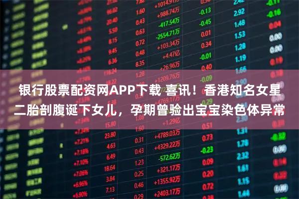 银行股票配资网APP下载 喜讯！香港知名女星二胎剖腹诞下女儿，孕期曾验出宝宝染色体异常
