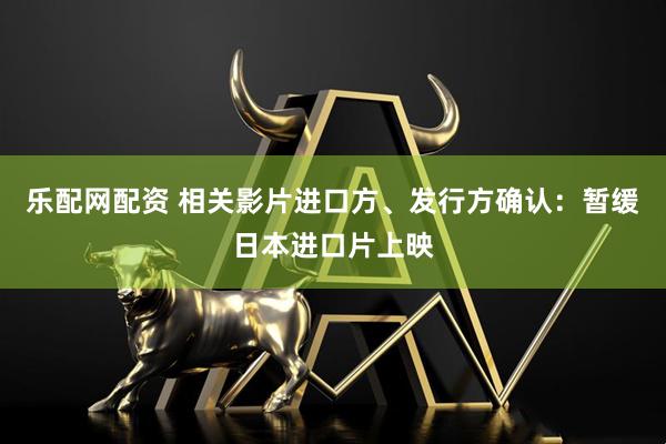 乐配网配资 相关影片进口方、发行方确认：暂缓日本进口片上映