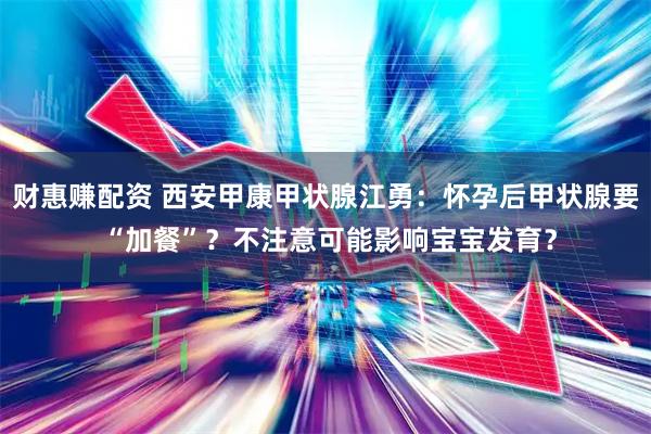 财惠赚配资 西安甲康甲状腺江勇：怀孕后甲状腺要 “加餐”？不注意可能影响宝宝发育？