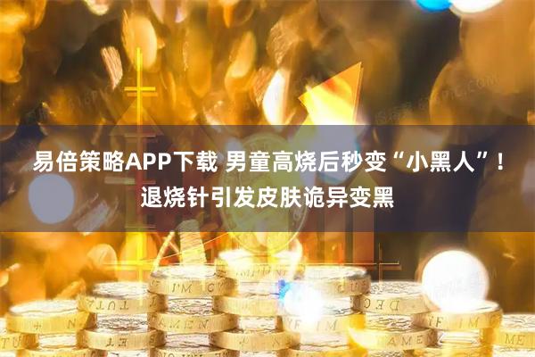 易倍策略APP下载 男童高烧后秒变“小黑人”!退烧针引发皮肤诡异变黑