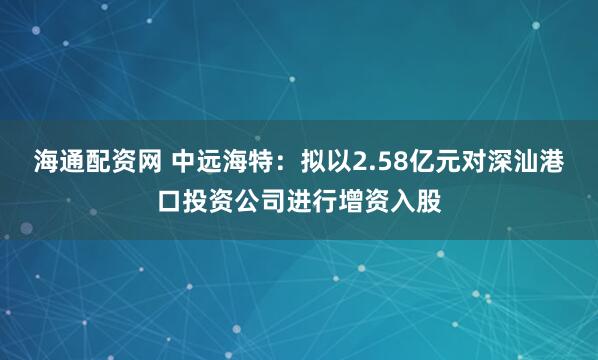 海通配资网 中远海特：拟以2.58亿元对深汕港口投资公司进行增资入股