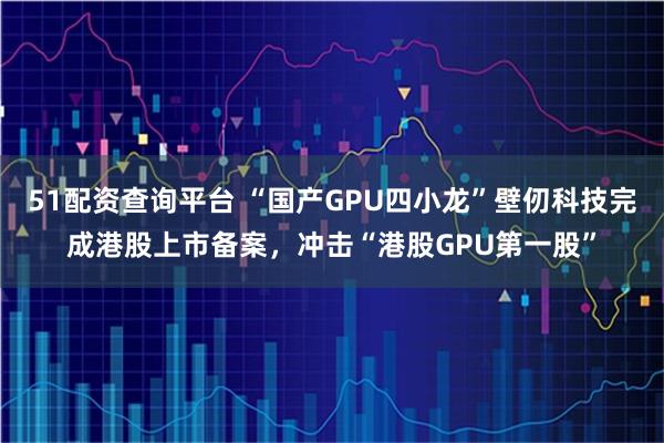 51配资查询平台 “国产GPU四小龙”壁仞科技完成港股上市备案,冲击“港股GPU第一股”