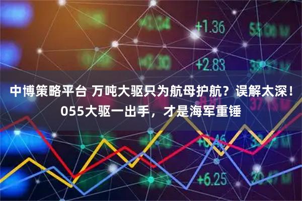 中博策略平台 万吨大驱只为航母护航？误解太深！055大驱一出手，才是海军重锤