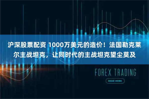 沪深股票配资 1000万美元的造价！法国勒克莱尔主战坦克，让同时代的主战坦克望尘莫及