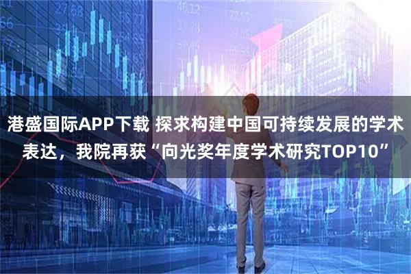 港盛国际APP下载 探求构建中国可持续发展的学术表达,我院再获“向光奖年度学术研究TOP10”