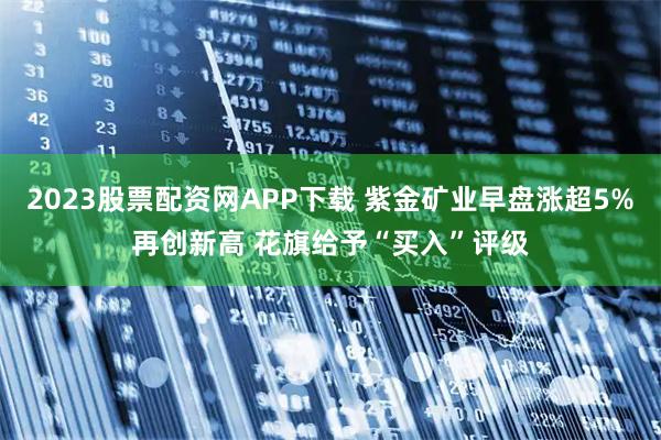 2023股票配资网APP下载 紫金矿业早盘涨超5%再创新高 花旗给予“买入”评级