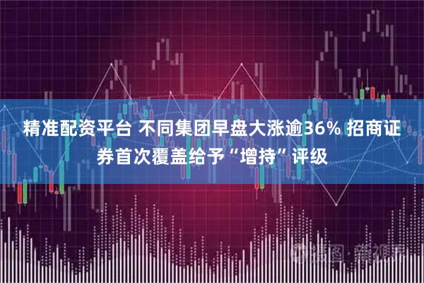 精准配资平台 不同集团早盘大涨逾36% 招商证券首次覆盖给予“增持”评级