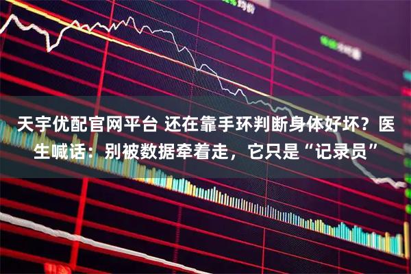 天宇优配官网平台 还在靠手环判断身体好坏？医生喊话：别被数据牵着走，它只是“记录员”